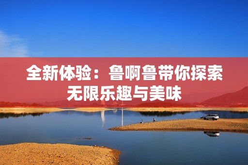 全新体验：鲁啊鲁带你探索无限乐趣与美味