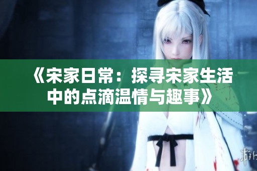 《宋家日常：探寻宋家生活中的点滴温情与趣事》