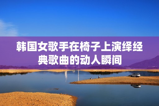 韩国女歌手在椅子上演绎经典歌曲的动人瞬间