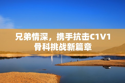 兄弟情深，携手抗击C1V1骨科挑战新篇章