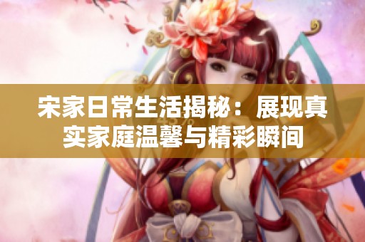 宋家日常生活揭秘：展现真实家庭温馨与精彩瞬间