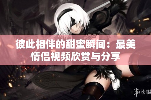 彼此相伴的甜蜜瞬间：最美情侣视频欣赏与分享
