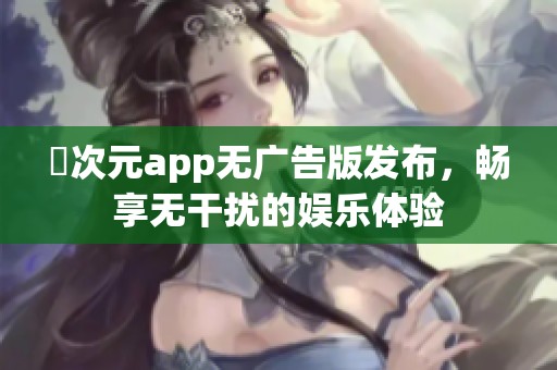 囧次元app无广告版发布，畅享无干扰的娱乐体验