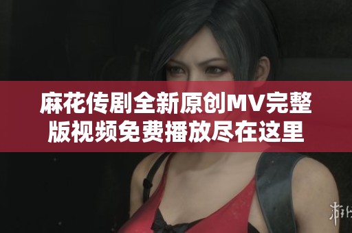 麻花传剧全新原创MV完整版视频免费播放尽在这里