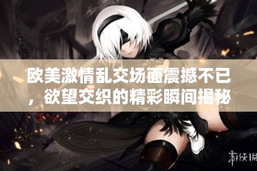 欧美激情乱交场面震撼不已，欲望交织的精彩瞬间揭秘