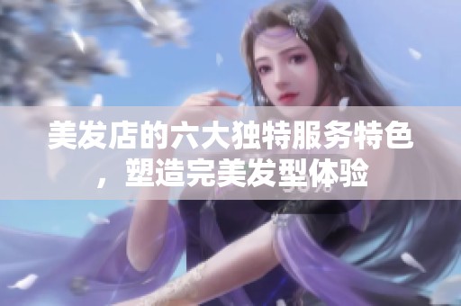 美发店的六大独特服务特色，塑造完美发型体验