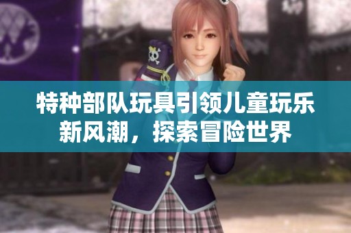 特种部队玩具引领儿童玩乐新风潮，探索冒险世界