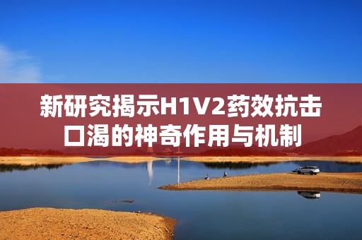 新研究揭示H1V2药效抗击口渴的神奇作用与机制