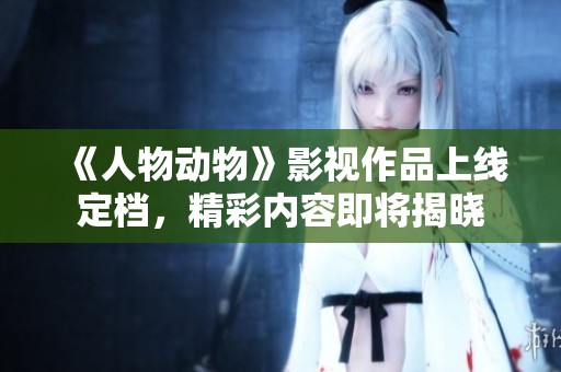 《人物动物》影视作品上线定档，精彩内容即将揭晓