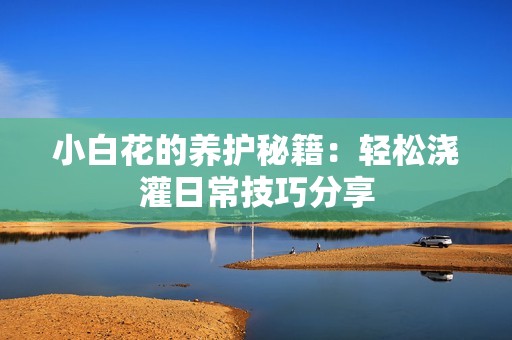 小白花的养护秘籍：轻松浇灌日常技巧分享