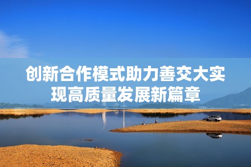创新合作模式助力善交大实现高质量发展新篇章