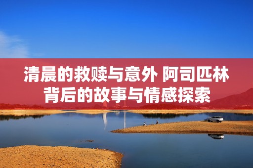 清晨的救赎与意外 阿司匹林背后的故事与情感探索