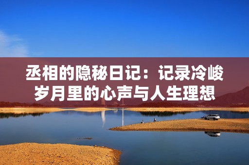 丞相的隐秘日记：记录冷峻岁月里的心声与人生理想