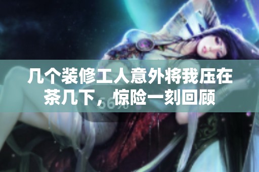 几个装修工人意外将我压在茶几下，惊险一刻回顾