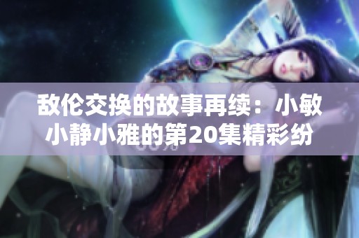 敌伦交换的故事再续：小敏小静小雅的第20集精彩纷呈