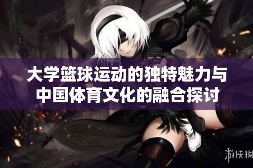 大学篮球运动的独特魅力与中国体育文化的融合探讨
