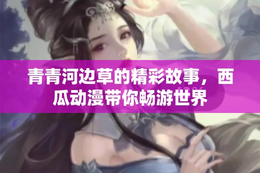 青青河边草的精彩故事，西瓜动漫带你畅游世界