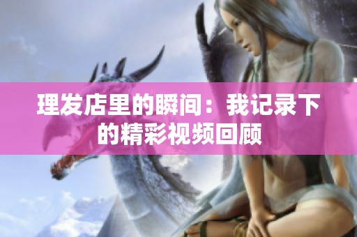 理发店里的瞬间：我记录下的精彩视频回顾