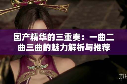 国产精华的三重奏：一曲二曲三曲的魅力解析与推荐