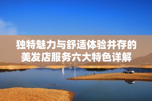 独特魅力与舒适体验并存的美发店服务六大特色详解