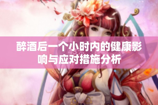 醉酒后一个小时内的健康影响与应对措施分析
