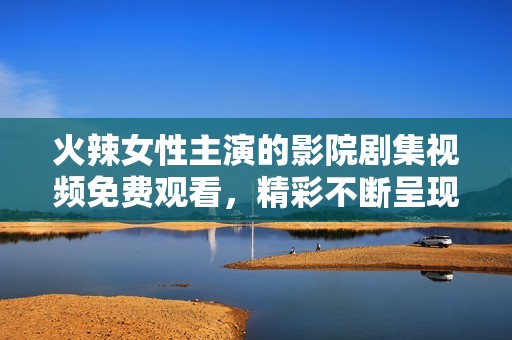 火辣女性主演的影院剧集视频免费观看，精彩不断呈现