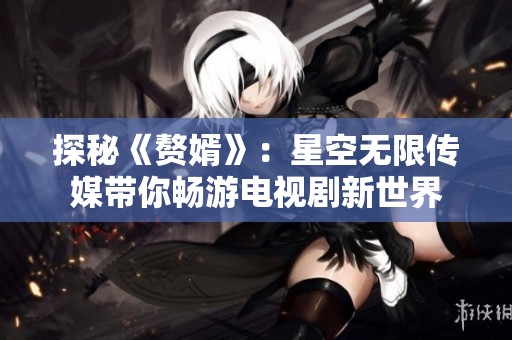 探秘《赘婿》：星空无限传媒带你畅游电视剧新世界