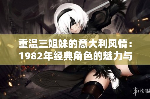 重温三姐妹的意大利风情：1982年经典角色的魅力与传奇