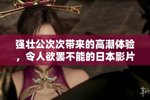强壮公次次带来的高潮体验，令人欲罢不能的日本影片分析