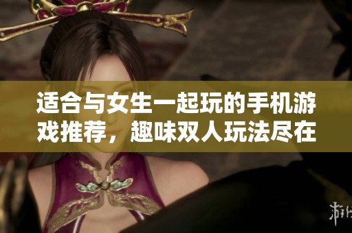 适合与女生一起玩的手机游戏推荐，趣味双人玩法尽在其中