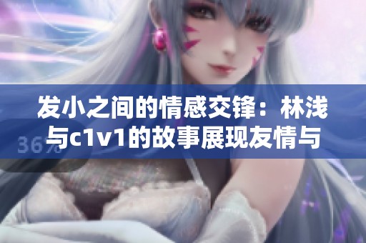 发小之间的情感交锋：林浅与c1v1的故事展现友情与成长