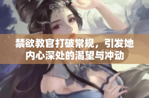 禁欲教官打破常规，引发她内心深处的渴望与冲动