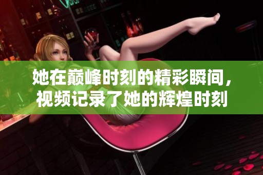 她在巅峰时刻的精彩瞬间，视频记录了她的辉煌时刻