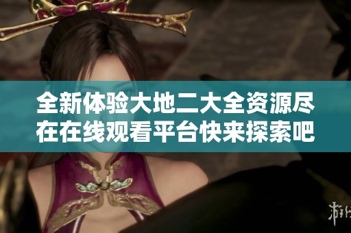 全新体验大地二大全资源尽在在线观看平台快来探索吧