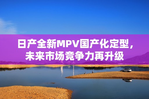 日产全新MPV国产化定型，未来市场竞争力再升级