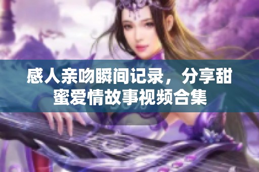 感人亲吻瞬间记录，分享甜蜜爱情故事视频合集