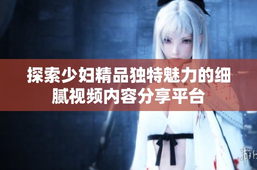 探索少妇精品独特魅力的细腻视频内容分享平台