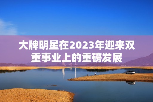 大牌明星在2023年迎来双重事业上的重磅发展