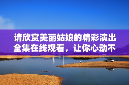 请欣赏美丽姑娘的精彩演出全集在线观看，让你心动不断