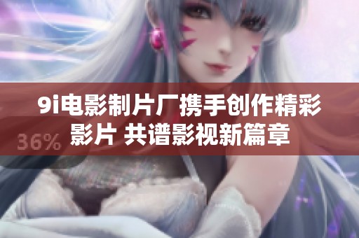 9i电影制片厂携手创作精彩影片 共谱影视新篇章