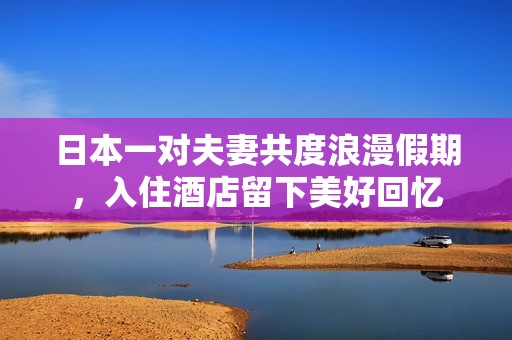 日本一对夫妻共度浪漫假期，入住酒店留下美好回忆