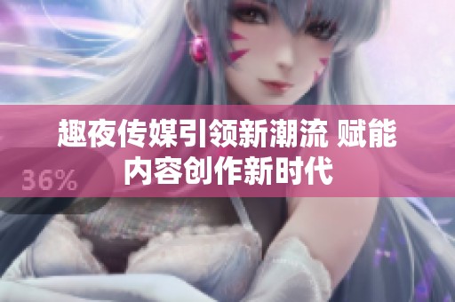趣夜传媒引领新潮流 赋能内容创作新时代