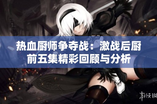 热血厨师争夺战：激战后厨前五集精彩回顾与分析