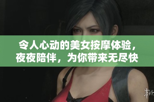令人心动的美女按摩体验，夜夜陪伴，为你带来无尽快感