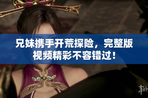兄妹携手开荒探险，完整版视频精彩不容错过！