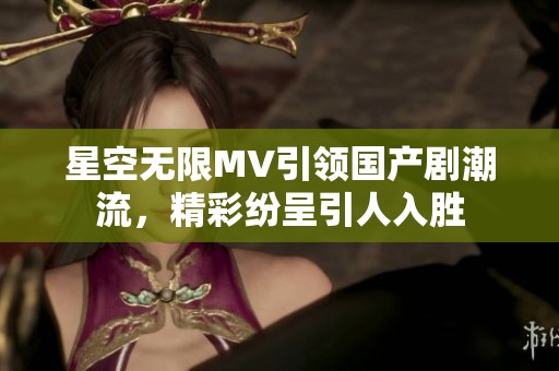 星空无限MV引领国产剧潮流，精彩纷呈引人入胜