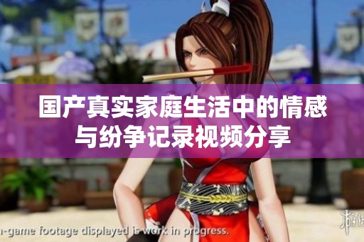国产真实家庭生活中的情感与纷争记录视频分享