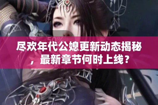 尽欢年代公媳更新动态揭秘，最新章节何时上线？