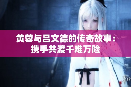 黄蓉与吕文德的传奇故事：携手共渡千难万险
