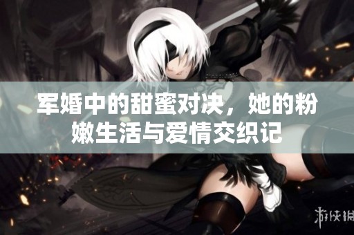 军婚中的甜蜜对决，她的粉嫩生活与爱情交织记